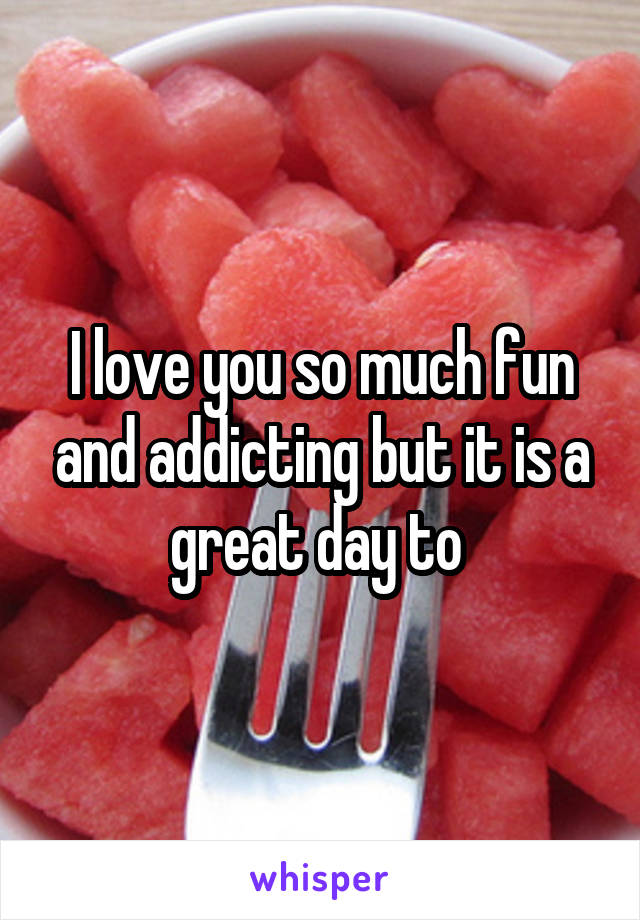 I love you so much fun and addicting but it is a great day to 