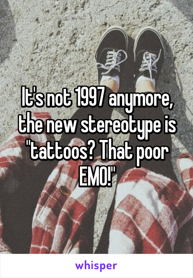 It's not 1997 anymore, the new stereotype is "tattoos? That poor EMO!"