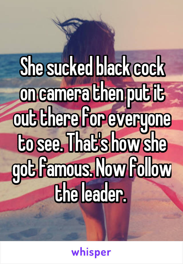 She sucked black cock on camera then put it out there for everyone to see. That's how she got famous. Now follow the leader. 