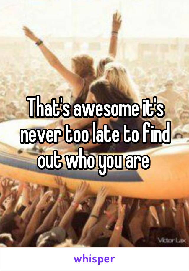 That's awesome it's never too late to find out who you are 
