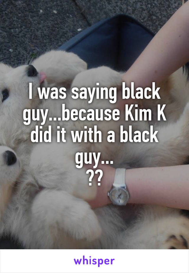 I was saying black guy...because Kim K did it with a black guy...
😐😐