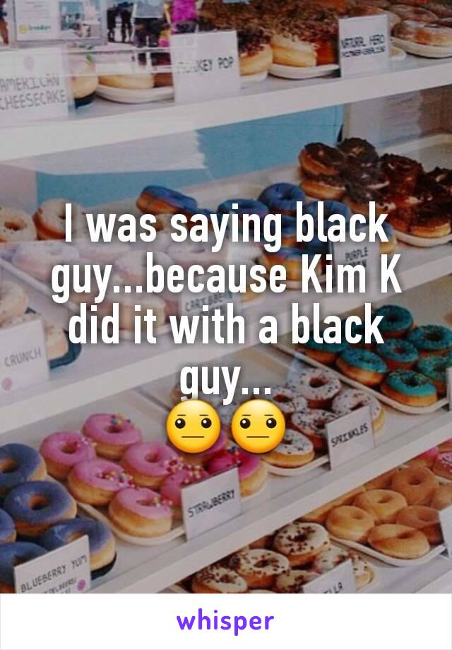 I was saying black guy...because Kim K did it with a black guy...
😐😐