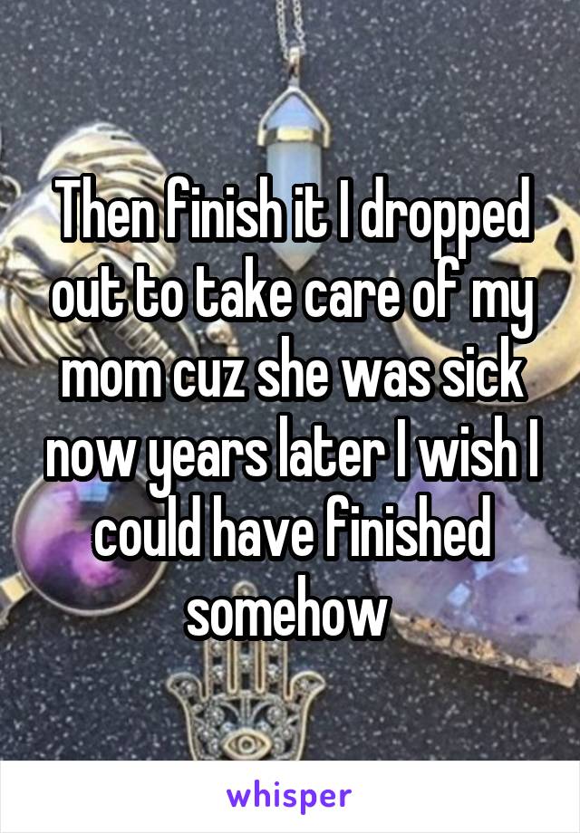 Then finish it I dropped out to take care of my mom cuz she was sick now years later I wish I could have finished somehow 