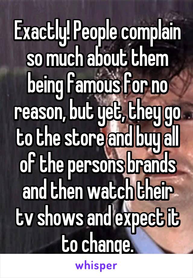 Exactly! People complain so much about them being famous for no reason, but yet, they go to the store and buy all of the persons brands and then watch their tv shows and expect it to change.