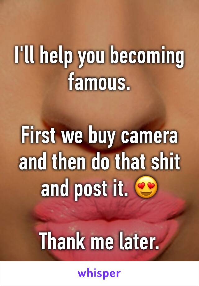 I'll help you becoming famous. 

First we buy camera and then do that shit and post it. 😍

Thank me later.  