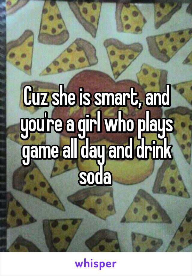 Cuz she is smart, and you're a girl who plays game all day and drink soda 