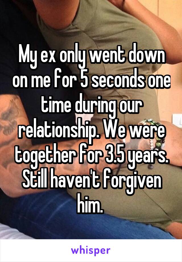 My ex only went down on me for 5 seconds one time during our relationship. We were together for 3.5 years. Still haven't forgiven him. 