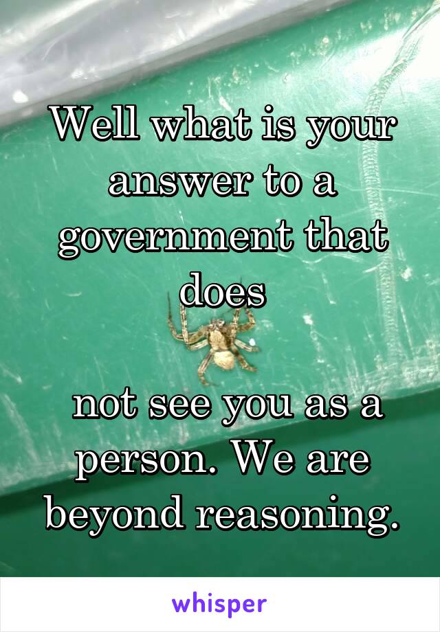 Well what is your answer to a government that does

 not see you as a person. We are beyond reasoning.