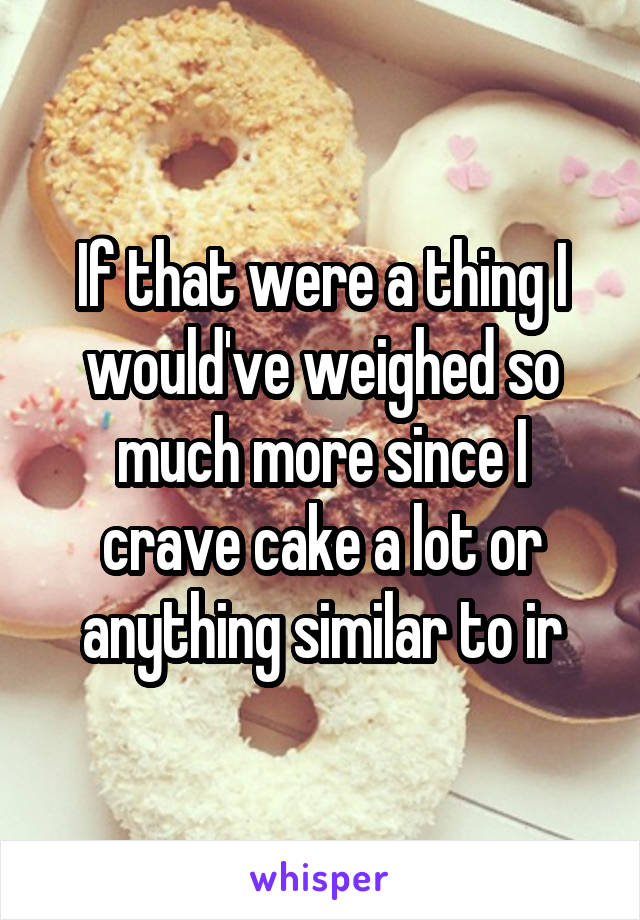If that were a thing I would've weighed so much more since I crave cake a lot or anything similar to ir