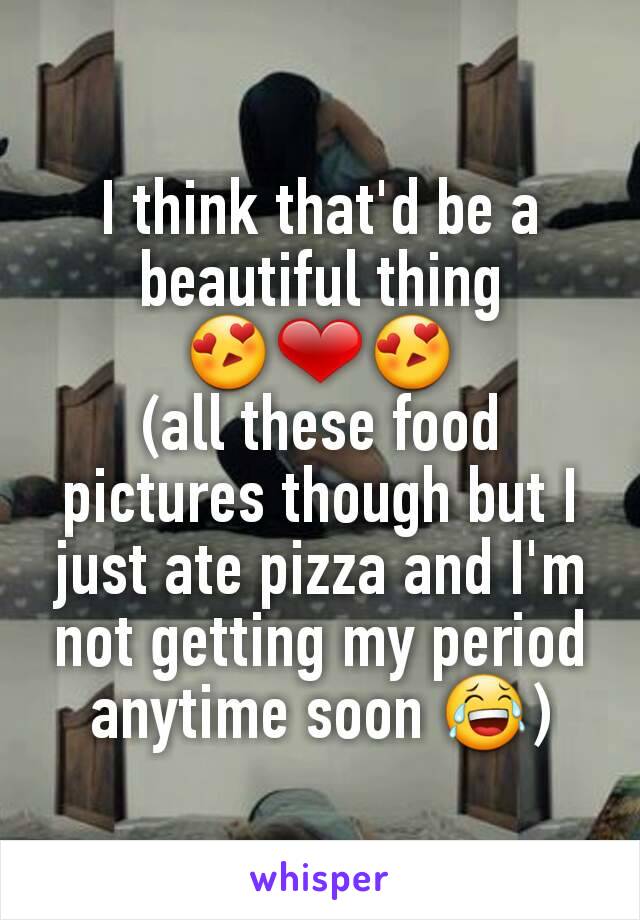 I think that'd be a beautiful thing
😍❤😍
(all these food pictures though but I just ate pizza and I'm not getting my period anytime soon 😂)