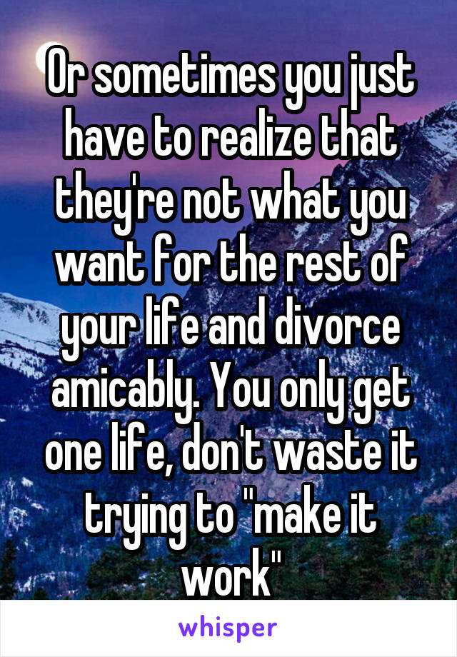 Or sometimes you just have to realize that they're not what you want for the rest of your life and divorce amicably. You only get one life, don't waste it trying to "make it work"