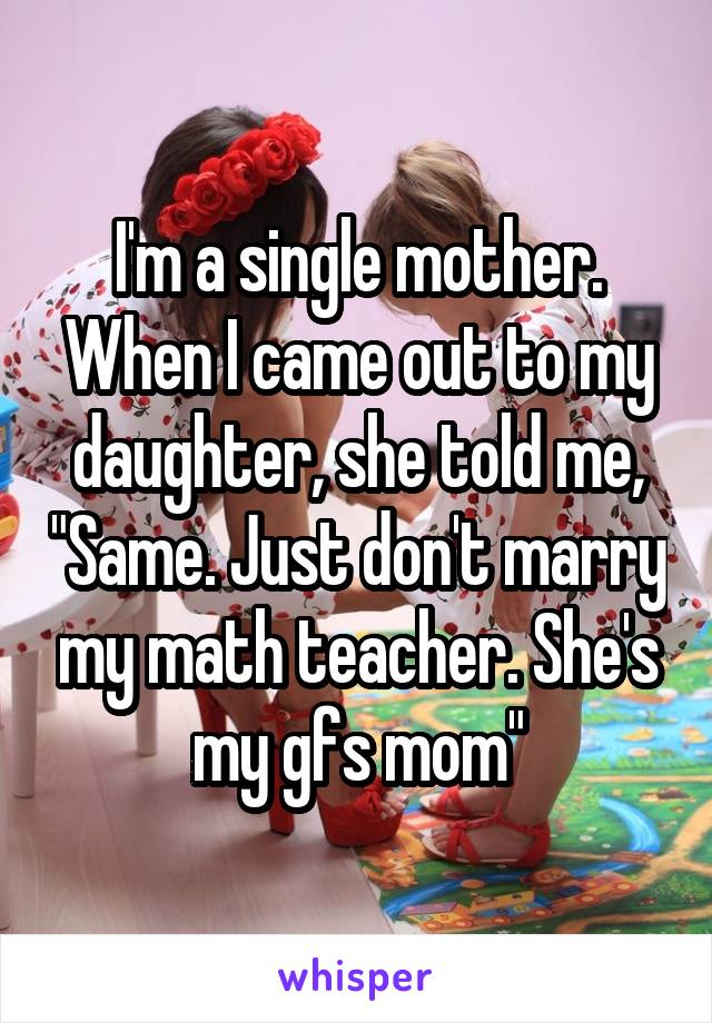 I'm a single mother. When I came out to my daughter, she told me, "Same. Just don't marry my math teacher. She's my gfs mom"