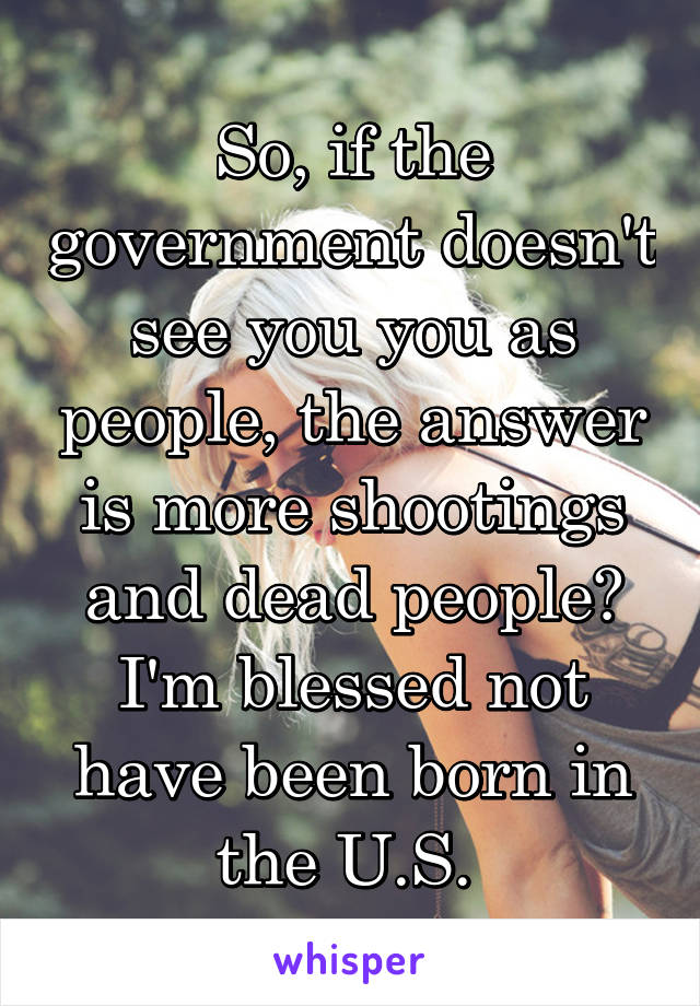 So, if the government doesn't see you you as people, the answer is more shootings and dead people? I'm blessed not have been born in the U.S. 