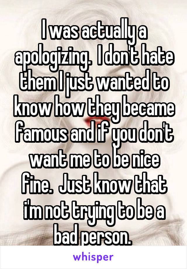 I was actually a apologizing.  I don't hate them I just wanted to know how they became famous and if you don't want me to be nice fine.  Just know that i'm not trying to be a bad person. 