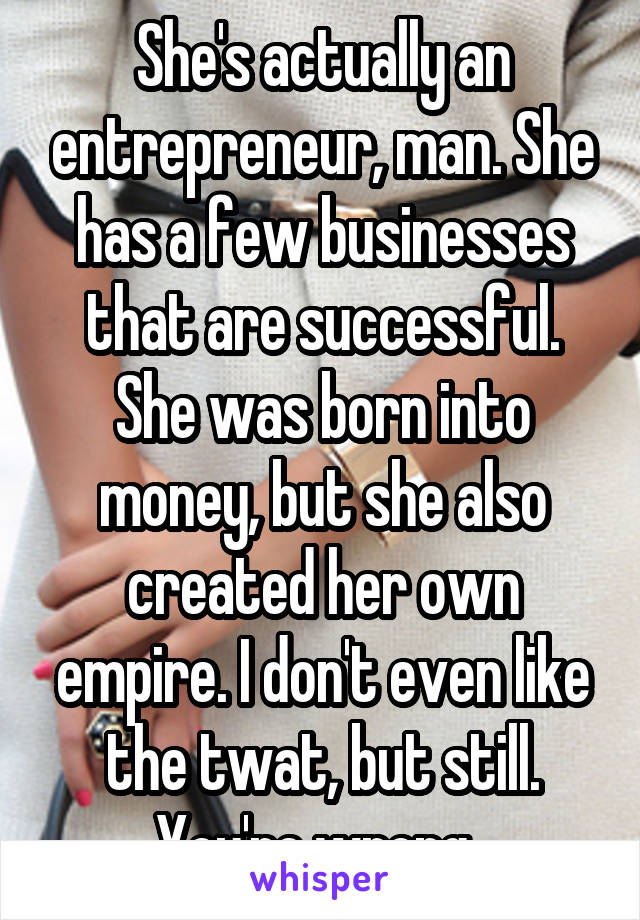 She's actually an entrepreneur, man. She has a few businesses that are successful. She was born into money, but she also created her own empire. I don't even like the twat, but still. You're wrong. 