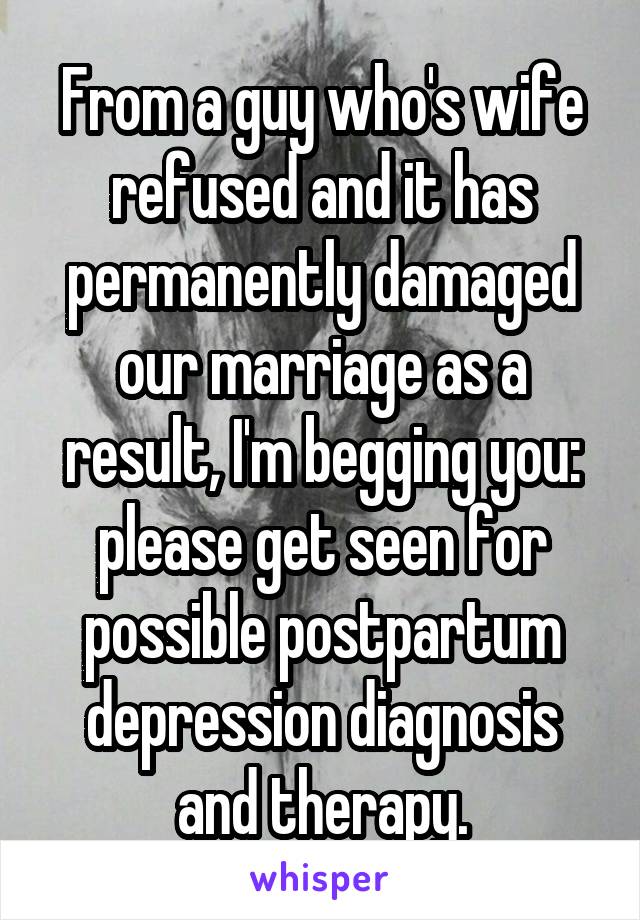 From a guy who's wife refused and it has permanently damaged our marriage as a result, I'm begging you: please get seen for possible postpartum depression diagnosis and therapy.