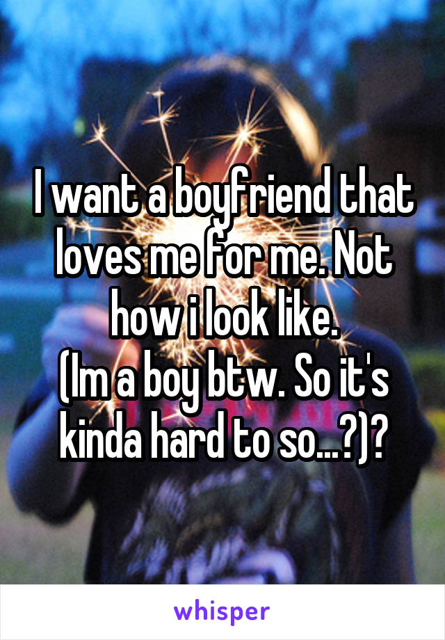 I want a boyfriend that loves me for me. Not how i look like.
(Im a boy btw. So it's kinda hard to so...?)🙀
