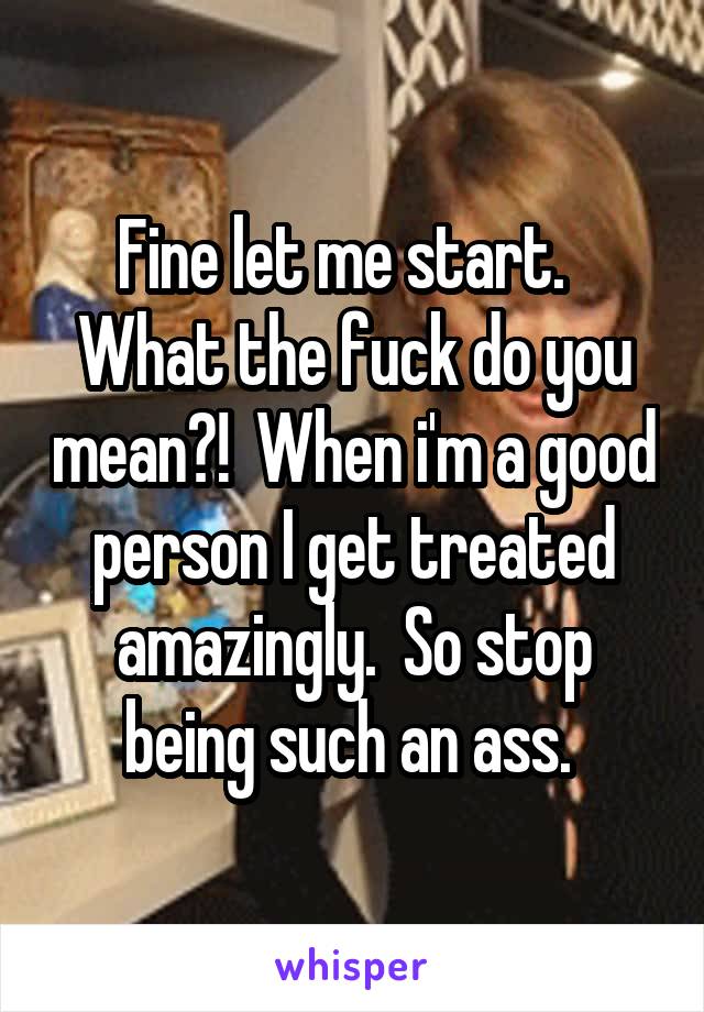 Fine let me start.  
What the fuck do you mean?!  When i'm a good person I get treated amazingly.  So stop being such an ass. 