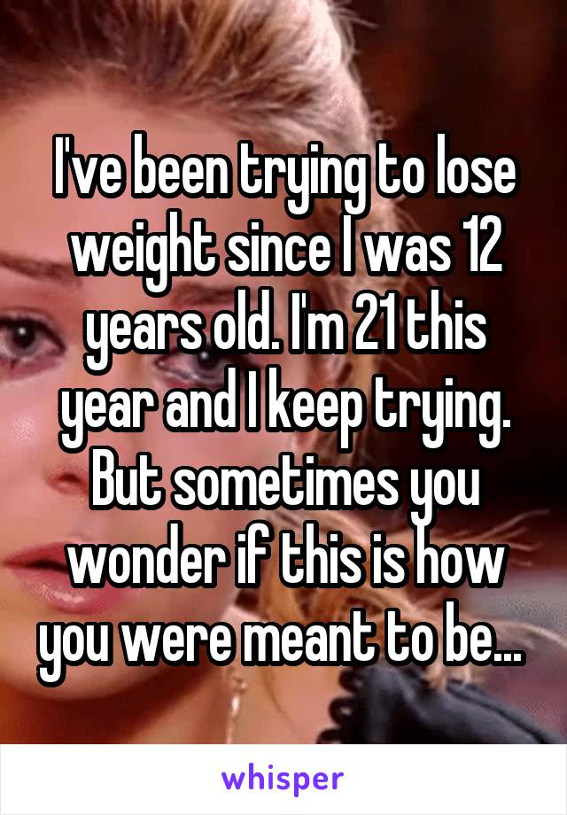 I've been trying to lose weight since I was 12 years old. I'm 21 this year and I keep trying. But sometimes you wonder if this is how you were meant to be... 