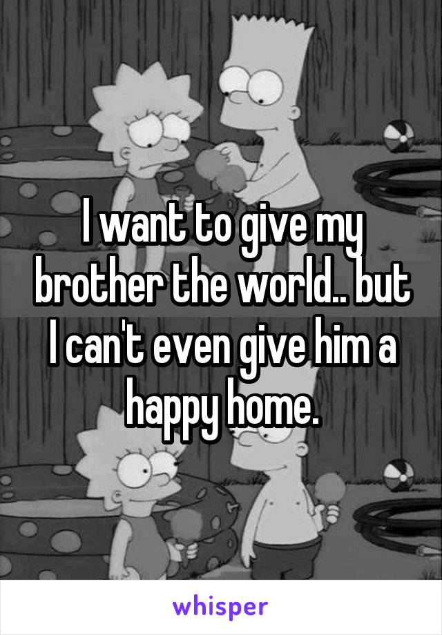 I want to give my brother the world.. but I can't even give him a happy home.
