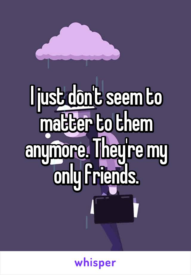 I just don't seem to matter to them anymore. They're my only friends.
