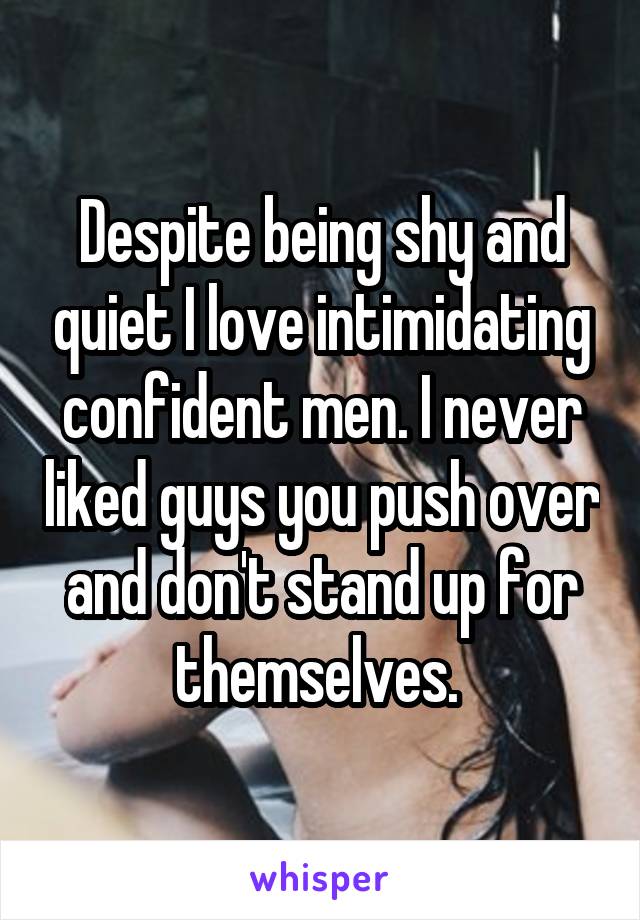 Despite being shy and quiet I love intimidating confident men. I never liked guys you push over and don't stand up for themselves. 