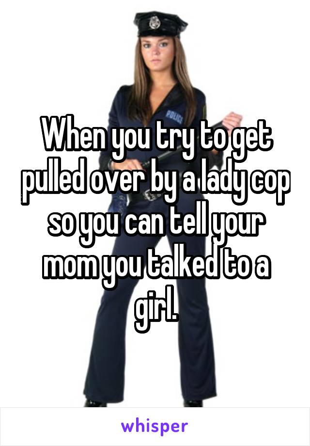 When you try to get pulled over by a lady cop so you can tell your mom you talked to a girl.