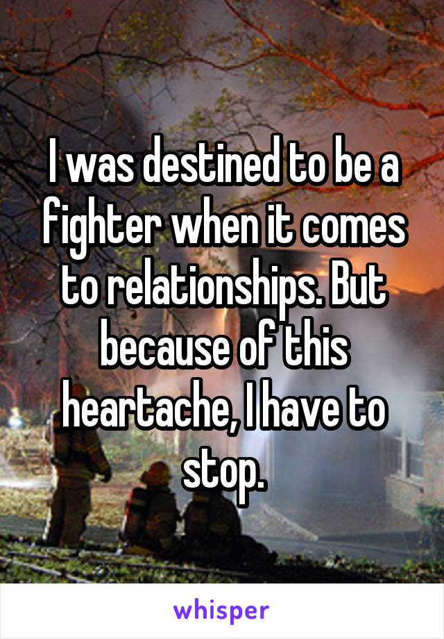 I was destined to be a fighter when it comes to relationships. But because of this heartache, I have to stop.