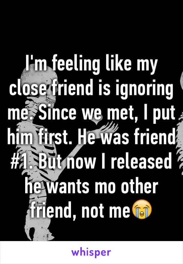 I'm feeling like my close friend is ignoring me. Since we met, I put him first. He was friend #1. But now I released he wants mo other friend, not me😭