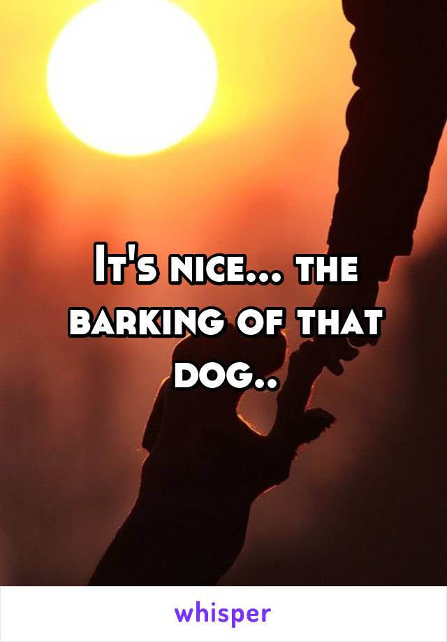 It's nice... the barking of that dog..