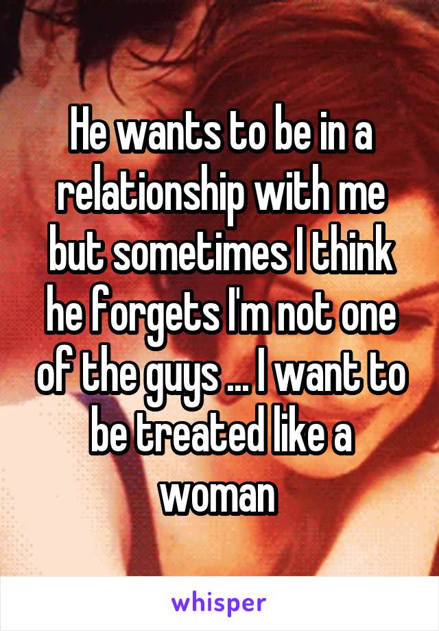 He wants to be in a relationship with me but sometimes I think he forgets I'm not one of the guys ... I want to be treated like a woman 
