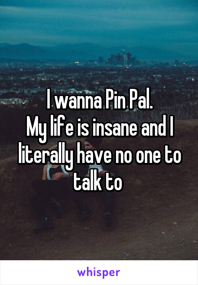 I wanna Pin Pal.
My life is insane and I literally have no one to talk to 