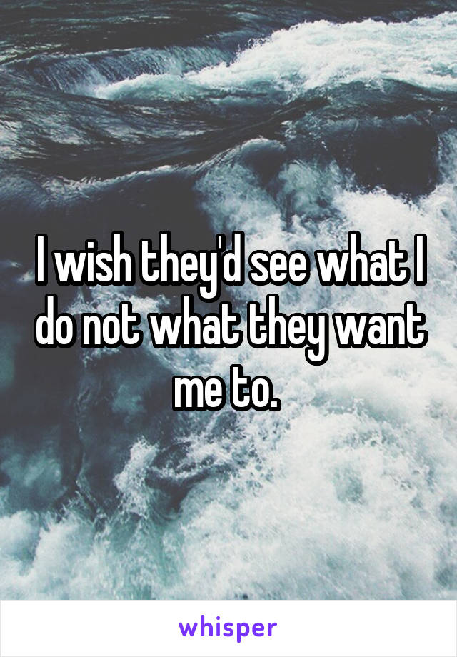 I wish they'd see what I do not what they want me to. 