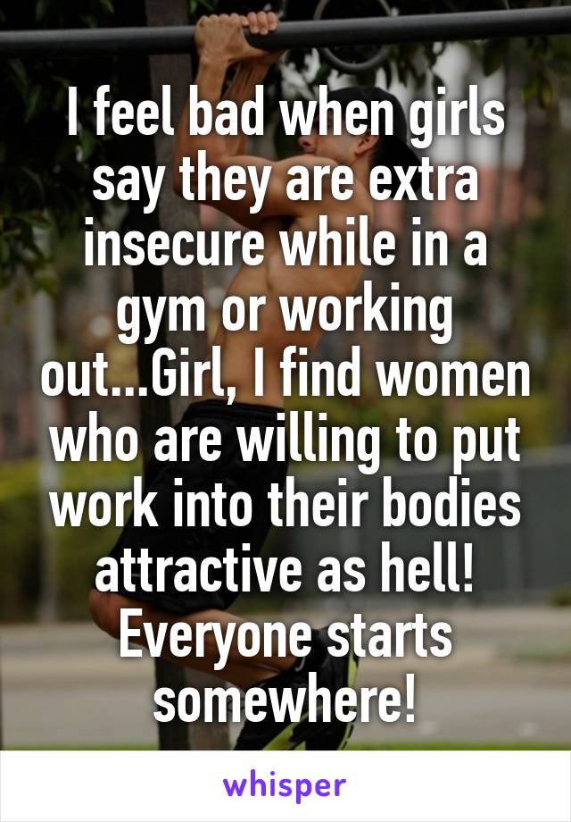 I feel bad when girls say they are extra insecure while in a gym or working out...Girl, I find women who are willing to put work into their bodies attractive as hell! Everyone starts somewhere!