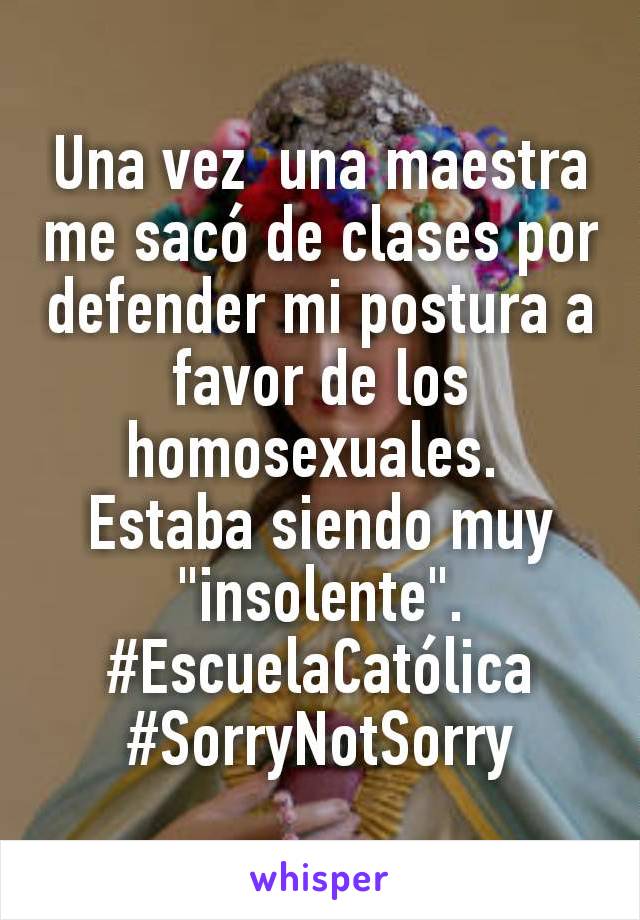 Una vez  una maestra me sacó de clases por defender mi postura a favor de los homosexuales. 
Estaba siendo muy "insolente".
#EscuelaCatólica
#SorryNotSorry