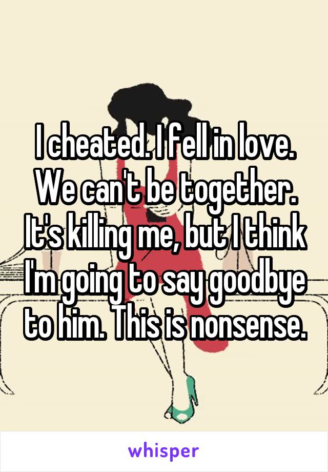 I cheated. I fell in love. We can't be together. It's killing me, but I think I'm going to say goodbye to him. This is nonsense.