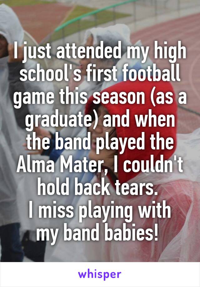 I just attended my high school's first football game this season (as a graduate) and when the band played the Alma Mater, I couldn't hold back tears. 
I miss playing with my band babies! 