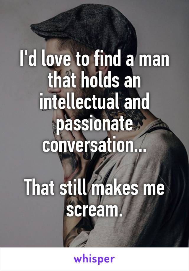 I'd love to find a man that holds an intellectual and passionate conversation...

That still makes me scream.