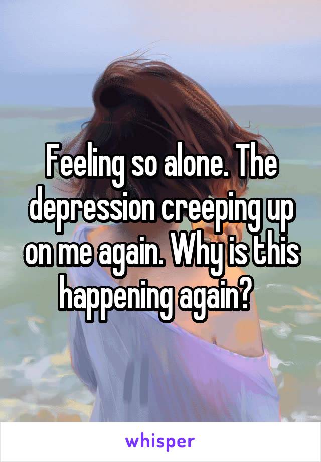 Feeling so alone. The depression creeping up on me again. Why is this happening again?  
