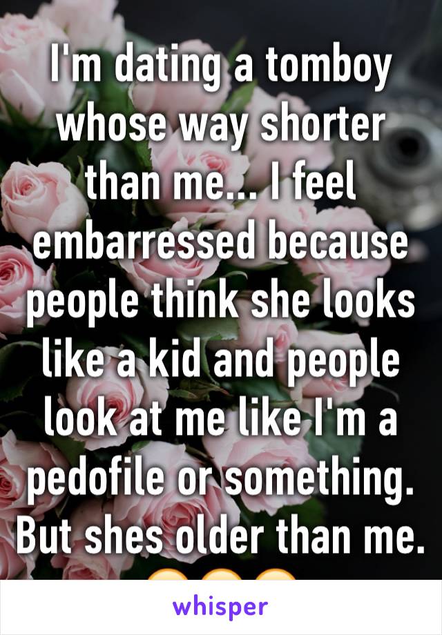 I'm dating a tomboy whose way shorter than me... I feel embarressed because people think she looks like a kid and people look at me like I'm a pedofile or something. But shes older than me. 😔😔😔