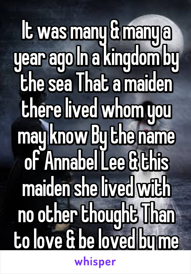 It was many & many a year ago In a kingdom by the sea That a maiden there lived whom you may know By the name of Annabel Lee & this maiden she lived with no other thought Than to love & be loved by me