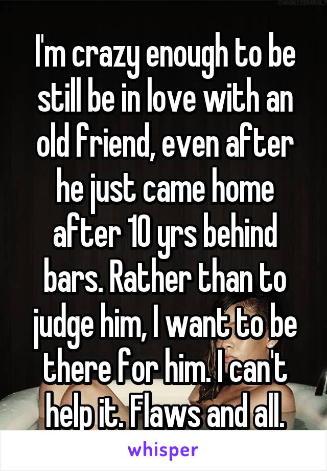 I'm crazy enough to be still be in love with an old friend, even after he just came home after 10 yrs behind bars. Rather than to judge him, I want to be there for him. I can't help it. Flaws and all.