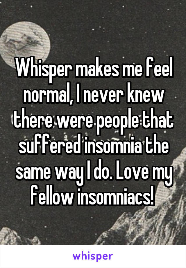 Whisper makes me feel normal, I never knew there were people that suffered insomnia the same way I do. Love my fellow insomniacs! 