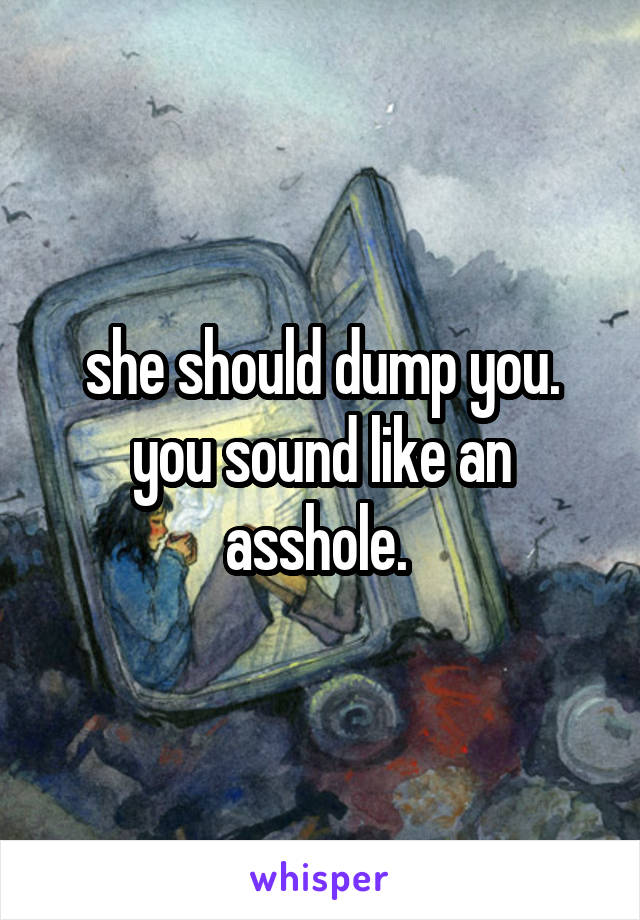 she should dump you. you sound like an asshole. 