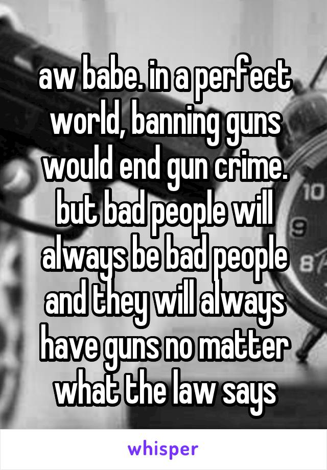 aw babe. in a perfect world, banning guns would end gun crime. but bad people will always be bad people and they will always have guns no matter what the law says