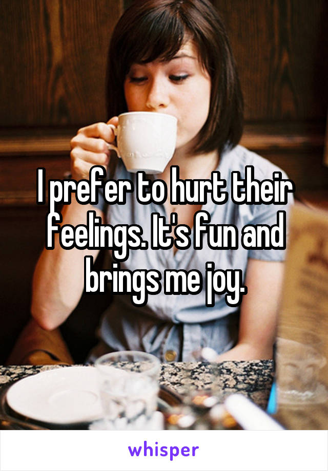 I prefer to hurt their feelings. It's fun and brings me joy.