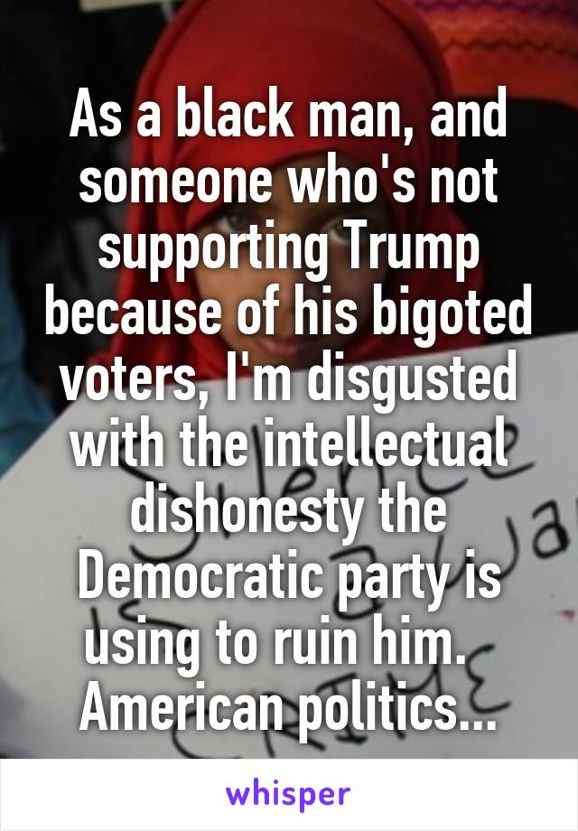 As a black man, and someone who's not supporting Trump because of his bigoted voters, I'm disgusted with the intellectual dishonesty the Democratic party is using to ruin him.   American politics...