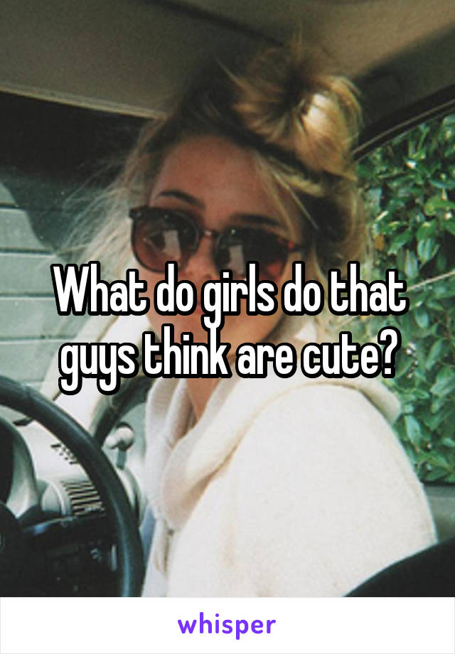What do girls do that guys think are cute?