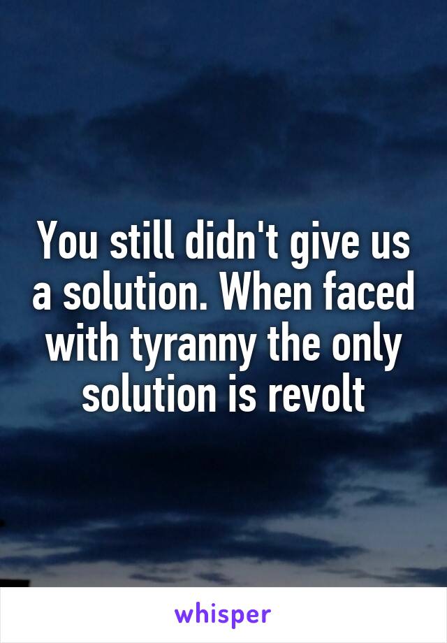 You still didn't give us a solution. When faced with tyranny the only solution is revolt