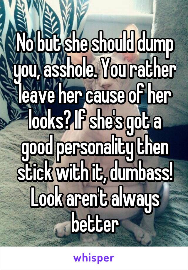 No but she should dump you, asshole. You rather leave her cause of her looks? If she's got a good personality then stick with it, dumbass! Look aren't always better